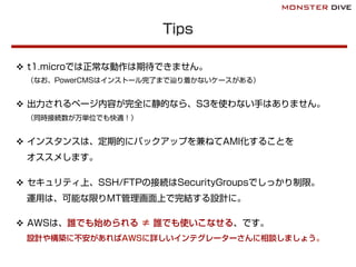 Tips
v  t1.microでは正常な動作は期待できません。
（なお、PowerCMSはインストール完了まで辿り着かないケースがある）
v  出力されるページ内容が完全に静的なら、S3を使わない手はありません。
（同時接続数が万単位でも快適！）
v  インスタンスは、定期的にバックアップを兼ねてAMI化することを
オススメします。
v  セキュリティ上、SSH/FTPの接続はSecurityGroupsでしっかり制限。
運用は、可能な限りMT管理画面上で完結する設計に。
v  AWSは、誰でも始められる ≠ 誰でも使いこなせる、です。
設計や構築に不安があればAWSに詳しいインテグレーターさんに相談しましょう。
 