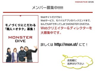 メンバー募集中!!!!!
Webサイトだけでなく
Webサービス、モバイルアプリのバックエンドまで、
なんでもMTで作ってしまうMONSTER DIVEでは、
Webクリエイター＆ディレクターを
大募集中です。
詳しくは http://mon.st/ にて！
お気軽に
お声がけ下さい
 