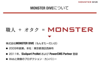 MONSTER DIVEについて
株式会社MONSTER DIVE（もんすたーだいぶ）
n  2009年創業。本社：東京都港区西麻布
n  2011年、SixApart ProNet および PowerCMS Partner 登録
n  Webと映像のプロダクション・カンパニー
 