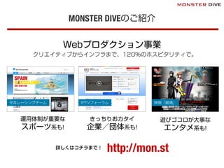 MONSTER DIVEのご紹介
Webプロダクション事業
クリエイティブからインフラまで、120％のホスピタリティで。
平井レーシングチーム
運用体制が重要な
スポーツ系も!
IPTVフォーラム
きっちりおカタイ
企業／団体系も!
遊びゴコロが大事な
エンタメ系も!
映画「銀魂」
http://mon.st詳しくはコチラまで！
 