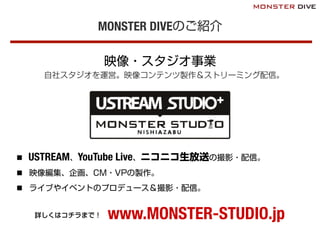 MONSTER DIVEのご紹介
映像・スタジオ事業
自社スタジオを運営。映像コンテンツ製作＆ストリーミング配信。
n  USTREAM、YouTube Live、ニコニコ生放送の撮影・配信。
n  映像編集、企画、CM・VPの製作。
n  ライブやイベントのプロデュース＆撮影・配信。
www.MONSTER-STUDIO.jp詳しくはコチラまで！
 