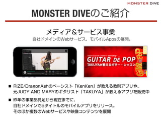 MONSTER DIVEのご紹介
メディア＆サービス事業
自社ドメインのWebサービス、モバイルAppsの展開。
n  RIZE/DragonAshのベーシスト「KenKen」が教える教則アプリや、
元JUDY AND MARYのギタリスト「TAKUYA」が教えるアプリを販売中
n  昨年の事業部発足から現在までに、
自社ドメインで5タイトルのモバイルアプリをリリース。
そのほか複数のWebサービスや映像コンテンツを展開
 