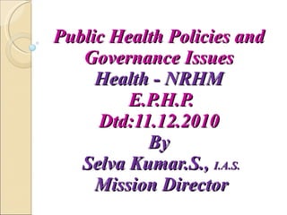 Public Health Policies and  Governance Issues  Health - NRHM  E.P.H.P. Dtd:11.12.2010  By  Selva Kumar.S.,  I.A.S. Mission Director 