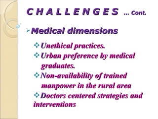 C H A L L E N G E S  … Cont. Medical dimensions U nethical practices. U rban preference by medical  graduates. N on-availability of trained manpower in the rural area D octors centered strategies and interventions  