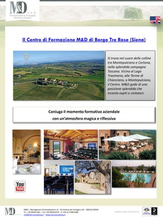 Il Centro di Formazione M&D di Borgo Tre Rose (Siena)


                                                                                Si trova nel cuore delle colline
                                                                                tra Montepulciano e Cortona,
                                                                                nella splendida campagna
                                                                                Toscana. Vicino al Lago
                                                                                Trasimeno, alle Terme di
                                                                                Chianciano, a Montepulciano,
                                                                                il Centro M&D gode di una
                                                                                posizione splendida che
                                                                                incanta ospiti e visitatori.




                         Coniuga il momento formativo aziendale
                             con unatmosfera magica e riflessiva




M&D C Management & Development srl, Via Andrea del Castagno, 60 C 000142 ROMA
TEL. +39 065911461 C FAX +39 065910274 C P. IVA 01774851008
info@md-consulenza.it C www.md-consulenza.it
 