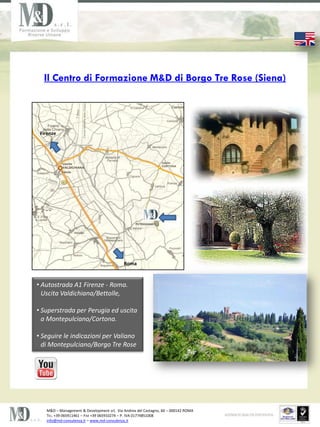Il Centro di Formazione M&D di Borgo Tre Rose (Siena)




 Firenze




                                           Roma



? Autostrada A1 Firenze - Roma.
  Uscita Valdichiana/Bettolle,

? Superstrada per Perugia ed uscita
  a Montepulciano/Cortona.

? Seguire le indicazioni per Valiano
  di Montepulciano/Borgo Tre Rose




   M&D C Management & Development srl, Via Andrea del Castagno, 60 C 000142 ROMA
   TEL. +39 065911461 C FAX +39 065910274 C P. IVA 01774851008
   info@md-consulenza.it C www.md-consulenza.it
 