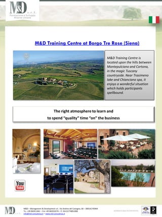 M&D Training Centre at Borgo Tre Rose (Siena)

                                                                                M&D Training Centre is
                                                                                located upon the hills between
                                                                                Montepulciano and Cortona,
                                                                                in the magic Tuscany
                                                                                countryside. Near Trasimeno
                                                                                lake and Chianciano spa, it
                                                                                enjoys a wonderful situation
                                                                                which holds participants
                                                                                spellbound.




                               The right atmosphere to learn and
                        to spend quality time on the business




M&D C Management & Development srl, Via Andrea del Castagno, 60 C 000142 ROMA
TEL. +39 065911461 C FAX +39 065910274 C P. IVA 01774851008
info@md-consulenza.it C www.md-consulenza.it
 