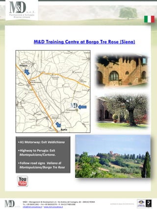 M&D Training Centre at Borgo Tre Rose (Siena)



 Firenze




                                           Roma



?A1 Motorway: Exit Valdichiana

?Highway to Perugia: Exit
 Montepulciano/Cortona.

?Follow road signs Valiano di
 Montepulciano/Borgo Tre Rose




   M&D C Management & Development srl, Via Andrea del Castagno, 60 C 000142 ROMA
   TEL. +39 065911461 C FAX +39 065910274 C P. IVA 01774851008
   info@md-consulenza.it C www.md-consulenza.it
 