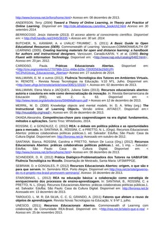 http://www.livrorea.net.br/livro/home.html> Acesso em: 08 dezembro de 2013.
ANDERSON, Terry. (2004) Toward a Theory of Online Learning, in Theory and Practice of
Online Learning. Disponível em http://cde.athabascau.ca/online_book/ch2.html Acesso em 30
setembro 2014.
BERROCOSO, Jesús Valverde (2013). El acceso abierto al conocimiento científico. Disponível
em: < http://hdl.handle.net/2445/36335 > Acesso em: 30 set. 2014.
BUTCHER, N., KANWAR, A. e UVALIC´-TRUMBIC´, S. (2011) A Basic Guide to Open
Educational Resources (OER). Commonwealth of Learning: Vancouver.COMMONWEALTH OF
LEARNING (2005). Creating learning materials for open and distance learning: a handbook
for authors and instructional designers. Vancouver, Canadá.KAFAI, Y. et al. (1999) Being
Fluent with Information Technology. Disponível em: <http://www.nap.edu/catalog/6482.html>;.
Acesso em: 20 jan. 2012.
CARDOSO, Paula. Práticas Educacionais Abertas. Disponível em:
<http://cnx.org/contents/1770796b-221c-446e-b20e-7293f2563e29@1/Pr
%C3%A1ticas_Educacionais_Abertas> Acesso em: 27 outubroo de 2014.
MALLMANN, E. M. e outros (2012). Fluência Tecnológica dos Tutores em Ambientes Virtuais.
In: RENOTE - Revista Novas Tecnologias na Educação. V.10 Nº1, Julho. Disponível em:
<http://seer.ufrgs.br/renote/article/view/30821/19193 >. Acesso em: 02 dezembro de 2013.
MALLMANN, Elena Maria e JACQUES, Juliana Sales (2013). Recursos educacionais abertos:
autoria e coautoria em rede como democratização da inovação. In: Revista Iberoamericana de
Educación (RIE), vol. 2, n. 63. Disponível em: <
http://www.rieoei.org/deloslectores/5846Mallmann.pdf > Acesso em 12 de dezembro de 2013.
MERRIL, M. D. (2000) Knowledge objects and mental models. In: D. A. Wiley (org.) The
Instructional Use of Learning Objects. Versão online. AIT/AECT. Disponível em:<
http://reusability.org/read/>; Acesso em: 05 de dezembro de 2013.
OKADA,Alexandra. Competências-chave para coaprendizagem na era digital: fundamentos,
métodos e aplicações. Santo Tirso: Whitebooks, 2014.
ROSSINI, C. e GONZALEZ, C. (2012) REA: o debate em política pública e as oportunidades
para o mercado. In: SANTANA; B., ROSSINI, C. e PRETTO, N. L. (Orgs). Recursos Educacionais
Abertos: práticas colaborativas políticas públicas.1. ed. Salvador: Edufba; São Paulo: Casa da
Cultura Digital. Disponível em: http://livrorea.net.br Acessado em outubro de 2012.
SANTANA; Bianca, ROSSINI, Carolina e PRETTO, Nelson De Lucca (Org.) (2012) Recursos
Educacionais Abertos: práticas colaborativas políticas públicas.1. ed., 1 imp. – Salvador:
Edufba; São Paulo: Casa da Cultura Digital. Disponível em: <
http://www.livrorea.net.br/livro/home.html> Acesso em: 08 dezembro de 2013.
SCHNEIDER, D. R. (2012) Prática Dialógico-Problematizadora dos Tutores na UAB/UFSM:
Fluência Tecnológica no Moodle. Dissertação de Mestrado, Santa Maria: UFSM/PPGE.
SEBRIAM, D. e GONSALES, P. (2012) Recursos Educacionais Abertos: origem, o que são e
para que servem. In: Seminário REA. Porto Alegre. Disponível em:http://rea.net.br/site/governo-
do-rs-e-projeto-rea-brasil-promovem-seminario/. Acesso: 16 dezembro de 2013.
STAROBINAS, L. (2012) REA na educação básica: a colaboração como estratégia de
enriquecimento dos processos de ensino-aprendizagem. In: SANTANA; B., ROSSINI, C. e
PRETTO, N. L. (Orgs). Recursos Educacionais Abertos: práticas colaborativas políticas públicas.1.
ed. Salvador: Edufba; São Paulo: Casa da Cultura Digital. Disponível em: http://livrorea.net.br
Acessado em: 13 dezembro de 2013.
TAROUCO, L. M. R; DA SILVA, C. C. G; GRANDO, A. (2011) Fatores que afetam o reuso de
objetos de aprendizagem. Revista Novas Tecnologias na Educação, V. 9 Nº 1, julho.
UNESCO. (2011) Recursos Educacionais Abertos. Commonwealth of Learning com
colaboração da Comunidade REA-Brasil. Disponível em: <http://rea.net.br/site/o-que-e-rea/ >
Acesso em: 25 de novembro 2013.
 