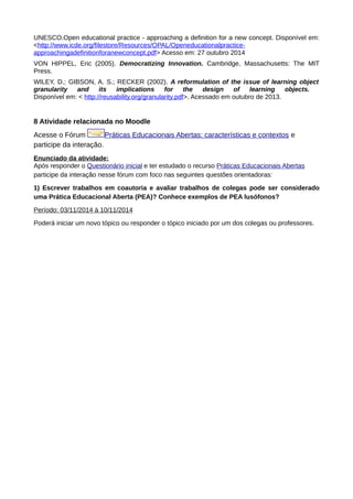UNESCO.Open educational practice - approaching a definition for a new concept. Disponível em:
<http://www.icde.org/filestore/Resources/OPAL/Openeducationalpractice-
approachingadefinitionforanewconcept.pdf> Acesso em: 27 outubro 2014
VON HIPPEL, Eric (2005). Democratizing Innovation. Cambridge, Massachusetts: The MIT
Press.
WILEY, D.; GIBSON, A. S.; RECKER (2002). A reformulation of the issue of learning object
granularity and its implications for the design of learning objects.
Disponível em: < http://reusability.org/granularity.pdf>. Acessado em outubro de 2013.
8 Atividade relacionada no Moodle
Acesse o Fórum Práticas Educacionais Abertas: características e contextos e
participe da interação.
Enunciado da atividade:
Após responder o Questionário inicial e ter estudado o recurso Práticas Educacionais Abertas
participe da interação nesse fórum com foco nas seguintes questões orientadoras:
1) Escrever trabalhos em coautoria e avaliar trabalhos de colegas pode ser considerado
uma Prática Educacional Aberta (PEA)? Conhece exemplos de PEA lusófonos?
Período: 03/11/2014 à 10/11/2014
Poderá iniciar um novo tópico ou responder o tópico iniciado por um dos colegas ou professores.
 