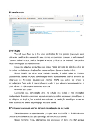 1 Licenciamento
2 Introdução
Você já ouviu falar ou já leu sobre conteúdos de livre acesso disponíveis para
utilização, modificação e adaptação para nossas necessidades pessoais e profissionais?
Costuma utilizar vídeos, áudios, imagens e textos publicados na internet? Compartilha
fotos e animações nas redes sociais?
Essas são algumas perguntas para iniciar nosso percurso de estudos sobre os
conceitos, condicionantes, implicações e características da comunicação online.
Nosso desafio, ao iniciar essa unidade curricular, é refletir sobre as Práticas
Educacionais Abertas (PEA) na comunicação online, especialmente, sobre o processo de
integração de Recursos Educacionais Abertos (REA) nas ações de ensino e
aprendizagem. Para tanto, é essencial compreender o que são recursos educacionais e
quais são os princípios que sustentam a abertura.
O convite está posto.
Esperamos sua participação ativa no estudo dos textos e nas interações
colaborativas. Durante o semestre aprenderemos junto sobre as nuances psicológicas e
sociológicas, as implicações econômicas e culturais da mediação tecnológica em redes
livres e abertas no âmbito da pedagogia flexível e aberta.
3 Práticas educacionais abertas como democratização da inovação
Você deve estar se questionando: por que tratar sobre PEA no âmbito de uma
unidade curricular tematizada pela psicologia da comunicação online?
Nesse momento inicial, adentramos pela discussão em torno dos REA porque
 