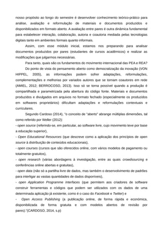 nosso propósito ao longo do semestre é desenvolver conhecimento teórico-prático para
análise, avaliação e reformulação de materiais e documentos produzidos e
disponibilizados em formato aberto. A avaliação entre pares é outra dinâmica fundamental
para estabelecer interação, colaboração, autoria e coautoria mediada pelas tecnologias
digitais tanto em ambientes formais quanto informais.
Assim, com esse módulo inicial, estamos nos preparando para analisar
documentos produzidos por pares (estudantes de cursos acadêmicos) e realizar as
modificações que julgarmos necessárias.
Para tanto, quais são os fundamentos do movimento internacional das PEA e REA?
Do ponto de vista do pensamento aberto como democratização da inovação (VON
HIPPEL, 2005), as informações podem sofrer adaptações, reformulações,
complementações e melhorias por variados autores que se tornam coautores em rede
(AMIEL, 2012; BERROCOSO, 2013). Isso só se torna possível quando a produção é
compartilhada e parametrizada pela abertura do código fonte. Materiais e documentos
produzidos e divulgados em arquivos no formato fechado (especialmente os produzidos
em softwares proprietários) dificultam adaptações e reformulações contextuais e
curriculares.
Segundo Cardoso (2014), "o conceito de "aberto" abrange múltiplas dimensões, tal
como referido por Weller (2012):
- open source (referindo-se, em particular, ao software livre, cujo movimento teve por base
a educação superior),
- Open Educational Resources (que descreve como a aplicação dos princípios de open
source à distribuição de conteúdos educacionais),
- open courses (cursos que são oferecidos online, com vários modelos de pagamento ou
totalmente gratuitos),
- open research (várias abordagens à investigação, entre as quais crowdsourcing e
conferências online abertas e gratuitas),
- open data (não só a partilha livre de dados, mas também o desenvolvimento de padrões
para interligar as vastas quantidades de dados disponíveis),
- open Application Programme Interfaces (que permitem aos criadores de software
construir ferramentas e códigos que podem ser utilizados com os dados de uma
determinada aplicação já existente, como é o caso do Facebook e Twitter) e
- Open Access Publishing (a publicação online, de forma rápida e económica,
disponibilizada de forma gratuita e com modelos abertos de revisão por
pares)."(CARDOSO, 2014, s.p)
 