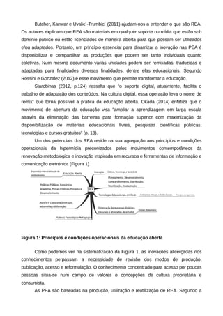 Butcher, Kanwar e Uvalic´-Trumbic´ (2011) ajudam-nos a entender o que são REA.
Os autores explicam que REA são materiais em qualquer suporte ou mídia que estão sob
domínio público ou estão licenciados de maneira aberta para que possam ser utilizados
e/ou adaptados. Portanto, um princípio essencial para dinamizar a inovação nas PEA é
disponibilizar e compartilhar as produções que podem ser tanto individuais quanto
coletivas. Num mesmo documento várias unidades podem ser remixadas, traduzidas e
adaptadas para finalidades diversas finalidades, dentre elas educacionais. Segundo
Rossini e Gonzalez (2012) é esse movimento que permite transformar a educação.
Starobinas (2012, p.124) ressalta que “o suporte digital, atualmente, facilita o
trabalho de adaptação dos conteúdos. Na cultura digital, essa operação leva o nome de
remix” que torna possível a prática da educação aberta. Okada (2014) enfatiza que o
movimento de abertura da educação visa "ampliar a aprendizagem em larga escala
através da eliminação das barreiras para formação superior com maximização da
disponibilização de materiais educacionais livres, pesquisas científicas públicas,
tecnologias e cursos gratuitos" (p. 13).
Um dos potenciais dos REA reside na sua agregação aos princípios e condições
operacionais da hipermídia preconizados pelos movimentos contemporâneos da
renovação metodológica e inovação inspirada em recursos e ferramentas de informação e
comunicação eletrônica (Figura 1).
Figura 1: Princípios e condições operacionais da educação aberta
Como podemos ver na sistematização da Figura 1, as inovações alicerçadas nos
conhecimentos perpassam a necessidade de revisão dos modos de produção,
publicação, acesso e reformulação. O conhecimento concentrado para acesso por poucas
pessoas situa-se num campo de valores e concepções de cultura proprietária e
consumista.
As PEA são baseadas na produção, utilização e reutilização de REA. Segundo a
 