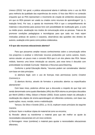 Unesco (2010) "em geral, a prática educacional aberta é definida como o uso do REA
para melhoria da qualidade das experiências de ensino. O foco dos REA é no conteúdo
enquanto que as PEA representam o movimento de criação de ambientes educacionais
em que os REA possam ser usado ou criados como recursos de aprendizagem" (p. 1,
tradução livre). Por isso, a aposta do movimento PEA é que o compartilhamento de
materiais e documentos para acesso livre com possibilidade de reutilização gere, a curto
ou médio prazo, atualização nos modos de comunicação entre as pessoas. Trata-se de
promover condições pedagógicas e tecnológicas para que cada vez mais sejam
motivadas práticas de autoria e coautoria, observância das questões dos direitos de
autores, avaliação entre pares como prática colaborativa.
4 O que são recursos educacionais abertos?
Para que possamos ampliar nossos conhecimentos sobre a comunicação online
nos propomos à analisar e reformular recursos produzidos por outros autores. Assim,
vamos estudar um pouco mais o conceito REA que é um dos pilares das PEA. Nesse
módulo, faremos uma breve introdução ao assunto, pois esse tema é discutido com
profundidade na Unidade Curricular Materiais e Recursos para Elearning.
Conforme o portal Educação Aberta, "recursos podem ser considerados 'abertos'
com base em dois princípios:
1) abertura legal, com o uso de licenças mais permissivas (como Creative
Commons) e
2) abertura técnica, através de formatos e protocolos abertos ou especificados
abertamente".
Com base nisso, podemos afirmar que a discussão a respeito do que hoje vem
sendo denominado como quatro liberdades (4Rs) dos REA retoma os princípios discutidos
por Merril (2000) e Wiley, Gibson e Recker (2002). Esses autores tratam da utilização e
reutilização dos objetos de ensino-aprendizagem em diferentes contextos, com base nas
quatro ações: reuso, revisão, remix e redistribuição.
Tarouco, Da Silva e Grando (2011, p. 01-2), explicam esses princípios da seguinte
maneira:
a) Reuso: fazer e reutilizar cópias do material tal como se encontra;
b) Revisão: alterar ou transformar o material para que ele melhor se ajuste às
necessidades educacionais em um novo contexto;
c) Remixagem: mixar (combinar) o material para ajustar a necessidades educacionais
diferentes;
 