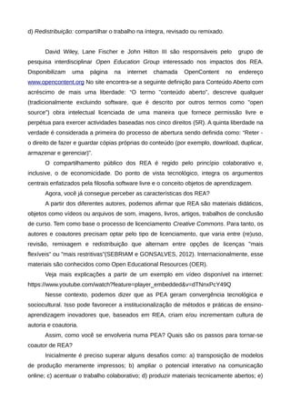 d) Redistribuição: compartilhar o trabalho na íntegra, revisado ou remixado.
David Wiley, Lane Fischer e John Hilton III são responsáveis pelo grupo de
pesquisa interdisciplinar Open Education Group interessado nos impactos dos REA.
Disponibilizam uma página na internet chamada OpenContent no endereço
www.opencontent.org No site encontra-se a seguinte definição para Conteúdo Aberto com
acréscimo de mais uma liberdade: “O termo "conteúdo aberto", descreve qualquer
(tradicionalmente excluindo software, que é descrito por outros termos como "open
source") obra intelectual licenciada de uma maneira que fornece permissão livre e
perpétua para exercer actividades baseadas nos cinco direitos (5R). A quinta liberdade na
verdade é considerada a primeira do processo de abertura sendo definida como: “Reter -
o direito de fazer e guardar cópias próprias do conteúdo (por exemplo, download, duplicar,
armazenar e gerenciar)”.
O compartilhamento público dos REA é regido pelo princípio colaborativo e,
inclusive, o de economicidade. Do ponto de vista tecnológico, integra os argumentos
centrais enfatizados pela filosofia software livre e o conceito objetos de aprendizagem.
Agora, você já consegue perceber as características dos REA?
A partir dos diferentes autores, podemos afirmar que REA são materiais didáticos,
objetos como vídeos ou arquivos de som, imagens, livros, artigos, trabalhos de conclusão
de curso. Tem como base o processo de licenciamento Creative Commons. Para tanto, os
autores e coautores precisam optar pelo tipo de licenciamento, que varia entre (re)uso,
revisão, remixagem e redistribuição que alternam entre opções de licenças "mais
flexíveis" ou "mais restritivas"(SEBRIAM e GONSALVES, 2012). Internacionalmente, esse
materiais são conhecidos como Open Educational Resources (OER).
Veja mais explicações a partir de um exemplo em vídeo disponível na internet:
https://www.youtube.com/watch?feature=player_embedded&v=dTNnxPcY49Q
Nesse contexto, podemos dizer que as PEA geram convergência tecnológica e
sociocultural. Isso pode favorecer a institucionalização de métodos e práticas de ensino-
aprendizagem inovadores que, baseados em REA, criam e/ou incrementam cultura de
autoria e coautoria.
Assim, como você se envolveria numa PEA? Quais são os passos para tornar-se
coautor de REA?
Inicialmente é preciso superar alguns desafios como: a) transposição de modelos
de produção meramente impressos; b) ampliar o potencial interativo na comunicação
online; c) acentuar o trabalho colaborativo; d) produzir materiais tecnicamente abertos; e)
 
