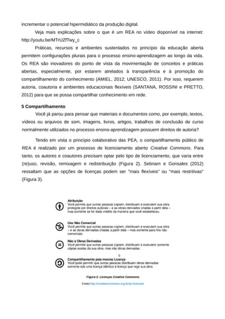 incrementar o potencial hipermidiático da produção digital.
Veja mais explicações sobre o que é um REA no vídeo disponível na internet:
http://youtu.be/MTrUZfTwy_c
Práticas, recursos e ambientes sustentados no princípio da educação aberta
permitem configurações plurais para o processo ensino-aprendizagem ao longo da vida.
Os REA são inovadores do ponto de vista da movimentação de conceitos e práticas
abertas, especialmente, por estarem atrelados à transparência e à promoção do
compartilhamento do conhecimento (AMIEL, 2012; UNESCO, 2011). Por isso, requerem
autoria, coautoria e ambientes educacionais flexíveis (SANTANA, ROSSINI e PRETTO,
2012) para que se possa compartilhar conhecimento em rede.
5 Compartilhamento
Você já parou para pensar que materiais e documentos como, por exemplo, textos,
vídeos ou arquivos de som, imagens, livros, artigos, trabalhos de conclusão de curso
normalmente utilizados no processo ensino-aprendizagem possuem direitos de autoria?
Tendo em vista o princípio colaborativo das PEA, o compartilhamento público de
REA é realizado por um processo de licenciamento aberto Creative Commons. Para
tanto, os autores e coautores precisam optar pelo tipo de licenciamento, que varia entre
(re)uso, revisão, remixagem e redistribuição (Figura 2). Sebriam e Gonsales (2012)
ressaltam que as opções de licenças podem ser "mais flexíveis" ou "mais restritivas"
(Figura 3).
 