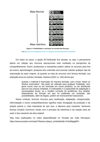Em todos os casos, a opção BY-Atribuição fica ativada, ou seja, o pensamento
aberto em relação aos recursos educacionais está modelado na perspectiva do
compartilhamento. Assim, professores e estudantes podem utilizar os recursos para fins
de ensino, aprendizagem, pesquisa e/ou extensão sem precisar solicitar qualquer tipo de
autorização ao autor original. Já quando se trata de recursos com licença fechada, sua
utilização torna-se restrita e limitada. Santana (2012, p. 140) afirma que
quando o material é licenciado de maneira fechada, sob a frase “todos os
direitos reservados”, não pode ser utilizado para qualquer finalidade, nem
gerar novos usos ou ser remixado em novos produtos, ou ser distribuído
para ter seu acesso ampliado. A criatividade e a capacidade de adaptação a
necessidades locais, ou a simples correção de problemas, fica vedada.
Dependendo do formato em que for publicado um conteúdo, tais
possibilidades, além de ilegais, podem ser tecnicamente impossíveis.
Nesse contexto, licenciar recursos para reutilização, adaptação, reorganização,
reformatação e novos compartilhamentos significa maior divulgação da produção e da
própria autoria e, mais importante do que isso, a abertura para coautoria. Nenhuma
licença Creative Commons rompe com o princípio da referência e da citação clara do
autor e dos coautores da obra original.
Veja mais explicações no vídeo disponibilizado no Youtube por João Henriques:
https://www.youtube.com/watch?feature=player_embedded&v=KZotMgqg9Ps
 