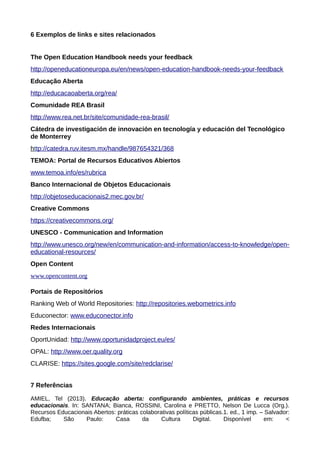 6 Exemplos de links e sites relacionados
The Open Education Handbook needs your feedback
http://openeducationeuropa.eu/en/news/open-education-handbook-needs-your-feedback
Educação Aberta
http://educacaoaberta.org/rea/
Comunidade REA Brasil
http://www.rea.net.br/site/comunidade-rea-brasil/
Cátedra de investigación de innovación en tecnología y educación del Tecnológico
de Monterrey
http://catedra.ruv.itesm.mx/handle/987654321/368
TEMOA: Portal de Recursos Educativos Abiertos
www.temoa.info/es/rubrica
Banco Internacional de Objetos Educacionais
http://objetoseducacionais2.mec.gov.br/
Creative Commons
https://creativecommons.org/
UNESCO - Communication and Information
http://www.unesco.org/new/en/communication-and-information/access-to-knowledge/open-
educational-resources/
Open Content
www.opencontent.org
Portais de Repositórios
Ranking Web of World Repositories: http://repositories.webometrics.info
Educonector: www.educonector.info
Redes Internacionais
OportUnidad: http://www.oportunidadproject.eu/es/
OPAL: http://www.oer.quality.org
CLARISE: https://sites.google.com/site/redclarise/
7 Referências
AMIEL, Tel (2013). Educação aberta: configurando ambientes, práticas e recursos
educacionais. In: SANTANA; Bianca, ROSSINI, Carolina e PRETTO, Nelson De Lucca (Org.).
Recursos Educacionais Abertos: práticas colaborativas políticas públicas.1. ed., 1 imp. – Salvador:
Edufba; São Paulo: Casa da Cultura Digital. Disponível em: <
 