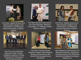 First Prize. Annual Student
Research Poster Contest.
Philippine Academy of Family
Physicians 57th Anniversary
and Annual Convention
First Prize. Poster and Oral
Research Contest. 28th Philippine
Society of Experimental and
Clinical Pharmacology Annual
Convention
First Place. Applied Science and
Biotechnology Category Oral
Presentation. 21st Biological
Sciences Graduate Congress.
Malaysia
Best Research Oral Presenter. 5th
National Conference, Restoration
Ecology Society of the Philippines
Saving the Cordilleras Ecosystem
Network, Inc.
Five Best Research Submissions
and Oral Presenters. Research
Competition. 2nd Philippine Herbal
Medicine Summit.
First Place. Applied Science and
Biotechnology Category Oral
Presentation. 23rd Biological
Sciences Graduate Congress.
Thailand
 