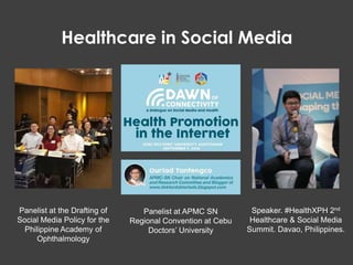 Speaker. #HealthXPH 2nd
Healthcare & Social Media
Summit. Davao, Philippines.
Panelist at APMC SN
Regional Convention at Cebu
Doctors’ University
Panelist at the Drafting of
Social Media Policy for the
Philippine Academy of
Ophthalmology
Healthcare in Social Media
 