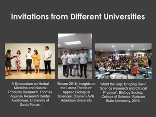 “Mind the Gap: Bridging Basic
Science Research and Clinical
Practice”. Biology Society,
College of Science, Bulacan
State University. 2019.
A Symposium on Herbal
Medicine and Natural
Products Research. Thomas
Aquinas Research Center
Auditorium, University of
Santo Tomas.
Biocon 2018: Insights on
the Latest Trends on
Applied Biological
Sciences. Ozanam AVR,
Adamson University
Invitations from Different Universities
 