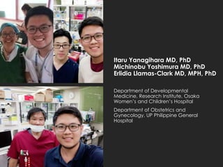 Itaru Yanagihara MD, PhD
Michinobu Yoshimura MD, PhD
Erlidia Llamas-Clark MD, MPH, PhD
Department of Developmental
Medicine, Research Institute, Osaka
Women’s and Children’s Hospital
Department of Obstetrics and
Gynecology, UP Philippine General
Hospital
 