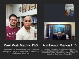 Paul Mark Medina PhD
Department of Biochemistry and Molecular
Biology, College of Medicine, University of
the Philippines Manila
Ramkumar Menon PhD
Division of Maternal-Fetal Medicine and
Perinatal Research, Department of Obstetrics
and Gynecology, University of Texas Medical
Branch at Galveston, Texas, USA
 