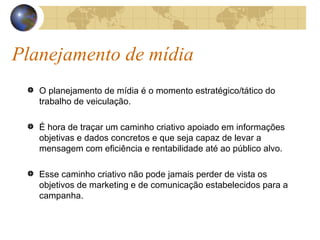 Planejamento de mídia O planejamento de mídia é o momento estratégico/tático do trabalho de veiculação. É hora de traçar um caminho criativo apoiado em informações objetivas e dados concretos e que seja capaz de levar a mensagem com eficiência e rentabilidade até ao público alvo.  Esse caminho criativo não pode jamais perder de vista os objetivos de marketing e de comunicação estabelecidos para a campanha. 