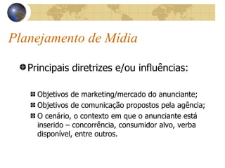 Planejamento de Mídia Principais diretrizes e/ou influências: Objetivos de marketing/mercado do anunciante; Objetivos de comunicação propostos pela agência; O cenário, o contexto em que o anunciante está inserido – concorrência, consumidor alvo, verba disponível, entre outros. 
