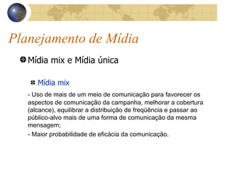 Planejamento de Mídia Mídia mix e Mídia única Mídia mix - Uso de mais de um meio de comunicação para favorecer os aspectos de comunicação da campanha, melhorar a cobertura (alcance), equilibrar a distribuição de freqüência e passar ao público-alvo mais de uma forma de comunicação da mesma mensagem; - Maior probabilidade de eficácia da comunicação. 