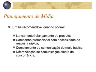 Planejamento de Mídia  É mais recomendável quando ocorre: Lançamento/relançamento de produto; Campanha promocional com necessidade de resposta rápida; Complemento de comunicação do meio básico; Diferenciação de comunicação diante da concorrência; 