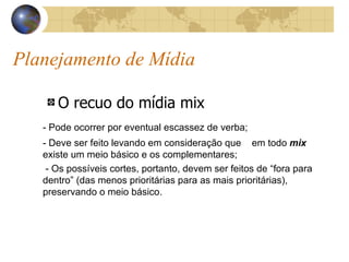 Planejamento de Mídia O recuo do mídia mix - Pode ocorrer por eventual escassez de verba; - Deve ser feito levando em consideração que  em todo  mix  existe um meio básico e os complementares;   - Os possíveis cortes, portanto, devem ser feitos de “fora para dentro” (das menos prioritárias para as mais prioritárias), preservando o meio básico. 