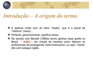Introdução – A origem do termo A palavra mídia vem do latim “media”, que é o plural de “médium” (meio);  Portanto, genericamente, significa meios; De acordo com Benetti (1989)o termo ganhou essa grafia no Brasil  -  mídia  - em virtude da maneira como falavam os profissionais de propaganda norte-americanos, ou seja, “media” dito com sotaque inglês. 