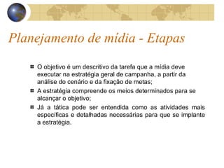 Planejamento de mídia - Etapas O objetivo é um descritivo da tarefa que a mídia deve executar na estratégia geral de campanha, a partir da análise do cenário e da fixação de metas; A estratégia compreende os meios determinados para se alcançar o objetivo; Já a tática pode ser entendida como as atividades mais específicas e detalhadas necessárias para que se implante a estratégia. 