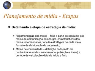 Planejamento de mídia - Etapas Detalhando a etapa de estratégia de mídia: Recomendação dos meios – feita a partir do consumo dos meios de comunicação pelo target, características dos meios recomendados, função estratégica de cada meio, formato de distribuição de cada meio; Metas de continuidade – definição do formato de continuidade (ondas, concentrada, pulsação e linear) e período de veiculação (data de início e fim); 