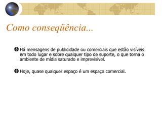 Como conseqüência... Há mensagens de publicidade ou comerciais que estão visíveis em todo lugar e sobre qualquer tipo de suporte, o que torna o ambiente de mídia saturado e imprevisível. Hoje, quase qualquer espaço é um espaço comercial. 