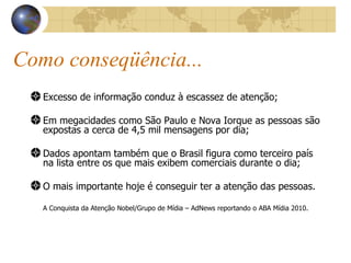 Como conseqüência... Excesso de informação conduz à escassez de atenção; Em megacidades como São Paulo e Nova Iorque as pessoas são expostas a cerca de 4,5 mil mensagens por dia; Dados apontam também que o Brasil figura como terceiro país na lista entre os que mais exibem comerciais durante o dia; O mais importante hoje é conseguir ter a atenção das pessoas. A Conquista da Atenção Nobel/Grupo de Mídia – AdNews reportando o ABA Mídia 2010. 