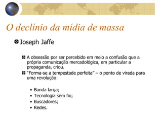 O declínio da mídia de massa Joseph Jaffe A obsessão por ser percebido em meio a confusão que a própria comunicação mercadológica, em particular a propaganda, criou. “ Forma-se a tempestade perfeita” – o ponto de virada para uma revolução: Banda larga; Tecnologia sem fio; Buscadores; Redes. 