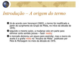 Introdução – A origem do termo Já de acordo com Veronezzi (2002), o termo foi modificado a partir do surgimento do Grupo de Mídia, no início da década de 1970; segundo o mesmo autor, a mudança veio em parte para eliminar certo sentido jocoso – fazer  media ; o mercado demorou um pouco para assimilar, mas o marco do aceite é a grafia  mídia  no “Anuário de Mídia”  publicado por Meio & Mensagem no meio da década de 1970. 