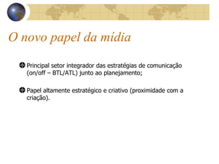 O novo papel da mídia Principal setor integrador das estratégias de comunicação (on/off – BTL/ATL) junto ao planejamento; Papel altamente estratégico e criativo (proximidade com a criação). 