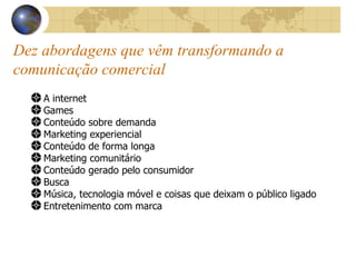 Dez abordagens que vêm transformando a comunicação comercial A internet Games Conteúdo sobre demanda Marketing experiencial Conteúdo de forma longa Marketing comunitário Conteúdo gerado pelo consumidor Busca Música, tecnologia móvel e coisas que deixam o público ligado Entretenimento com marca 