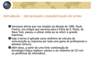 Introdução – Apropriação e popularização do termo Veronezzi afirma que nos meados da década de 1980, Paulo Francis, nos artigos que escrevia para a Folha de S. Paulo, de Nova York, passou a utilizar mídia ao se referir à grande imprensa; hoje o termo é aplicado como sinônimo de veículos de comunicação ou imprensa por toda uma gama de profissionais e pessoas comuns; além disso, a partir de uma forte combinação de tecnologia+língua inglesa+ passou a ser sinônimo de CD rom ou periféricos de informática. 