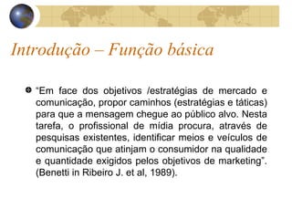Introdução – Função básica “ Em face dos objetivos /estratégias de mercado e comunicação, propor caminhos (estratégias e táticas) para que a mensagem chegue ao público alvo. Nesta tarefa, o profissional de mídia procura, através de pesquisas existentes, identificar meios e veículos de comunicação que atinjam o consumidor na qualidade e quantidade exigidos pelos objetivos de marketing”. (Benetti in Ribeiro J. et al, 1989). 