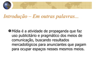 Introdução – Em outras palavras... Mídia é a atividade de propaganda que faz uso publicitário e pragmático dos meios de comunicação, buscando resultados mercadológicos para anunciantes que pagam para ocupar espaços nesses mesmos meios. 