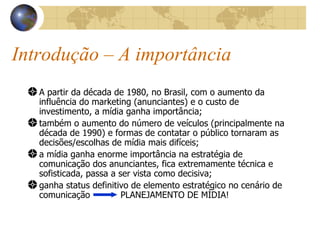 Introdução – A importância A partir da década de 1980, no Brasil, com o aumento da influência do marketing (anunciantes) e o custo de investimento, a mídia ganha importância; também o aumento do número de veículos (principalmente na década de 1990) e formas de contatar o público tornaram as decisões/escolhas de mídia mais difíceis; a mídia ganha enorme importância na estratégia de comunicação dos anunciantes, fica extremamente técnica e sofisticada, passa a ser vista como decisiva; ganha status definitivo de elemento estratégico no cenário de comunicação  PLANEJAMENTO DE MÍDIA! 