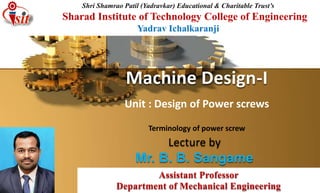 Lecture by
Mr. B. B. Sangame
Machine Design-I
Terminology of power screw
Assistant Professor
Department of Mechanical Engineering
Shri Shamrao Patil (Yadravkar) Educational & Charitable Trust’s
Sharad Institute of Technology College of Engineering
Yadrav Ichalkaranji
Unit : Design of Power screws
 