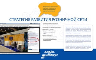 Географическая экспансия 
сбытовой сети является 
одним из приоритетов 
в развитии компании 
Стратегия развития розничной сети 
Стратегия развития розничной сети 
базируется на следующих элементах: 
собственная сеть через органический рост; 
франчайзинг — продажа 
франшизы в небольшие города 
РФ и ближайших зарубежных 
стран; 
прямые инвестиции — 
привлечение крупного инвестора 
в бизнес компании с целью 
построения общенациональной 
сети Миладенежка. 
Франшиза от Миладенежки пустила всходы в Южном 
Федеральном округе. Миладенежка продолжает расширять 
географию сети своих офисов. Франчайзи Миладенежки 
появляется в Южном Федеральном округе — это 
преуспевающий фермер из станицы Тацинская Ростовской 
области Андрей Петрович Демидов. 
Тацинский район Ростовской области — благодатный край, 
где под жарким южным солнцем созревают богатые урожаи 
зерновых и масличных культур. Андрей Петрович построил 
успешный и устойчивый сельскохозяйственный бизнес 
и рассчитывает на построение не менее устойчивого и 
успешного бизнеса в области микрокредитования на основе 
отработанных технологий Миладенежки. 
А для самой Миладенежки это важный шаг в построении 
общенациональной сети офисов, которая должна охватить 
большое количество населенных пунктов в ключевых 
регионах России, а со временем — и зарубежных стран. 
 