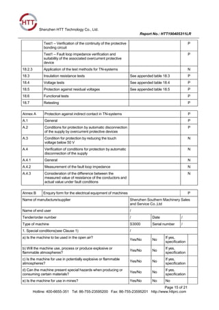 Shenzhen HTT Technology Co., Ltd.
Report No.: HTT190405311LR
Page 15 of 21
Hotline: 400-6655-351 Tel: 86-755-23595200 Fax: 86-755-23595201 http://www.httprc.com
Test1 – Verification of the continuity of the protective
bonding circuit
P
Test1 – Fault loop impedance verification and
suitability of the associated overcurrent protective
device
P
18.2.3 Application of the test methods for TN-systems N
18.3 Insulation resistance tests See appended table 18.3 P
18.4 Voltage tests See appended table 18.4 P
18.5 Protection against residual voltages See appended table 18.5 P
18.6 Functional tests P
18.7 Retesting P
Annex A Protection against indirect contact in TN-systems P
A.1 General P
A.2 Conditions for protection by automatic disconnection
of the supply by overcurrent protective devices
P
A.3 Condition for protection by reducing the touch
voltage below 50 V
N
A.4 Verification of conditions for protection by automatic
disconnection of the supply
N
A.4.1 General N
A.4.2 Measurement of the fault loop impedance N
A.4.3 Consideration of the difference between the
measured value of resistance of the conductors and
actual value under fault conditions
N
Annex B Enquiry form for the electrical equipment of machines P
Name of manufacture/supplier Shenzhen Southern Machinery Sales
and Service Co.,Ltd
Name of end user /
Tender/order number / Date /
Type of machine S3000 Serial number /
1. Special conditions(see Clause 1) /
a) Is the machine to be used in the open air?
Yes/No No
If yes,
specification
b) Will the machine use, process or produce explosive or
flammable atmospheres?
Yes/No No
If yes,
specification
c) Is the machine for use in potentially explosive or flammable
atmospheres?
Yes/No No
If yes,
specification
d) Can the machine present special hazards when producing or
consuming certain materials?
Yes/No No
If yes,
specification
e) Is the machine for use in mines? Yes/No No No
 
