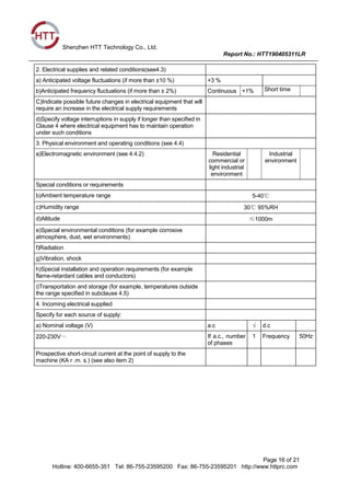 Shenzhen HTT Technology Co., Ltd.
Report No.: HTT190405311LR
Page 16 of 21
Hotline: 400-6655-351 Tel: 86-755-23595200 Fax: 86-755-23595201 http://www.httprc.com
2. Electrical supplies and related conditions(see4.3)
a) Anticipated voltage fluctuations (if more than ±10 %) +3 %
b)Anticipated frequency fluctuations (if more than ± 2%) Continuous +1% Short time
C)Indicate possible future changes in electrical equipment that will
require an increase in the electrical supply requirements
d)Specify voltage interruptions in supply if longer than specified in
Clause 4 where electrical equipment has to maintain operation
under such conditions
3. Physical environment and operating conditions (see 4.4)
a)Electromagnetic environment (see 4.4.2) Residential
commercial or
light industrial
environment
Industrial
environment
Special conditions or requirements
b)Ambient temperature range 5-40℃
c)Humidity range 30℃ 95%RH
d)Altitude ≤1000m
e)Special environmental conditions (for example corrosive
atmosphere, dust, wet environments)
f)Radiation
g)Vibration, shock
h)Special installation and operation requirements (for example
flame-retardant cables and conductors)
i)Transportation and storage (for example, temperatures outside
the range specified in subclause 4.5)
4. Incoming electrical supplied
Specify for each source of supply:
a) Nominal voltage (V) a.c √ d.c
220-230V～ If a.c., number
of phases
1 Frequency 50Hz
Prospective short-circuit current at the point of supply to the
machine (KA r .m. s.) (see also item 2)
 