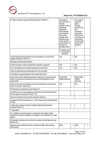 Shenzhen HTT Technology Co., Ltd.
Report No.: HTT190405311LR
Page 17 of 21
Hotline: 400-6655-351 Tel: 86-755-23595200 Fax: 86-755-23595201 http://www.httprc.com
b) Type of power supply earthting (see IEC 60364-1) TN (system
with one point
directly
earthed, with a
protective
conductor
(PE) directly
connected to
that point);
specify if the
earthed point
is the neutral
point (centre of
the star) or
another point)
√ TT (system
with one
point
directly
earthed but
the
protective
conductor
(PE) of the
machine not
connected
to that earth
point of the
system)
IT (system that
is not directly
earthed)
c)Is the electrical equipment to be connected to a neutral (N)
supply conductor? (see 5.1)
Yes √ No
d)Supply disconnecting device
Is disconnection of the neutral (N) conductor required? Yes √ No
Is a removable link for disconnecting the neutral (N) Yes √ No
Type of supply disconnecting device to be provided
5. Protection against electric shock (see Clause 6)
a)For which of the following classes of persons is access to the
interior of enclosures required during normal operation of the
equipment?
Electrically
skilled persons
Electrically
skilled
persons
b)Are locks with removable keys to be provided for securing the
doors or covers? (see 6.2.2)
Yes No √
6.Protection of equipment (see Clause 7)
a) Will the user or the supplier provide the overcurrent protection
of the supply conductors? (see7.2..2)
Type and rating of overcurrent protective devices
b)Largest (KW) three-phase a.c. motor that may be started direct-
on-line
c) May the number of motor overload detection devices be
reduced?(see 7.3)
7. Operation
For cableless control systems, specify the time delay before
automatic machine shutdown is initiated in the absence of a valid
signal.
8.Operator interface and machine-mounted control devices (see
Clause 10)
Special colour preferences (for example to align with existing
machinery):
Start √ Stop √
 